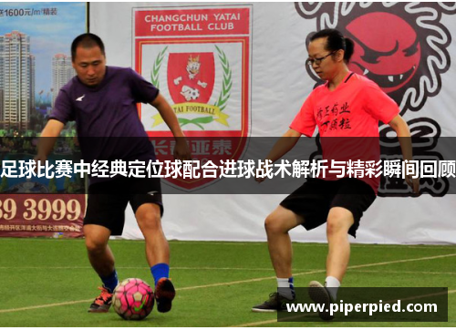 足球比赛中经典定位球配合进球战术解析与精彩瞬间回顾